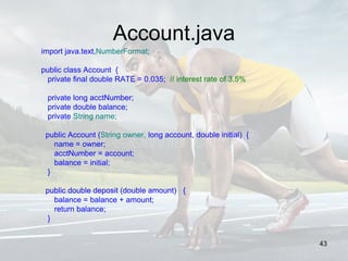Account.java
import java.text.NumberFormat;
public class Account {
private final double RATE = 0.035; // interest rate of 3.5%
private long acctNumber;
private double balance;
private String name;
public Account (String owner, long account, double initial) {
name = owner;
acctNumber = account;
balance = initial;
}
public double deposit (double amount) {
balance = balance + amount;
return balance;
}
43
 