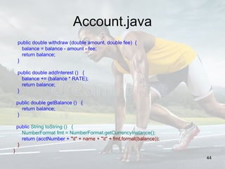 Account.java
public double withdraw (double amount, double fee) {
balance = balance - amount - fee;
return balance;
}
public double addInterest () {
balance += (balance * RATE);
return balance;
}
public double getBalance () {
return balance;
}
public String toString () {
NumberFormat fmt = NumberFormat.getCurrencyInstance();
return (acctNumber + "t" + name + "t" + fmt.format(balance));
}
}
44
 