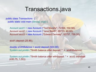 Transactions.java
public class Transactions {
public static void main (String[] args) {
Account acct1 = new Account ("Ted Murphy", 72354, 102.56);
Account acct2 = new Account ("Jane Smith", 69713, 40.00);
Account acct3 = new Account ("Edward Demsey", 93757, 759.32);
acct1.deposit (25.85);
double smithBalance = acct2.deposit (500.00);
System.out.println ("Smith balance after deposit: " + smithBalance);
System.out.println ("Smith balance after withdrawal: " + acct2.withdraw
(430.75, 1.50));
45
 