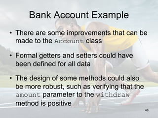 Bank Account Example
• There are some improvements that can be
made to the Account class
• Formal getters and setters could have
been defined for all data
• The design of some methods could also
be more robust, such as verifying that the
amount parameter to the withdraw
method is positive
48
 