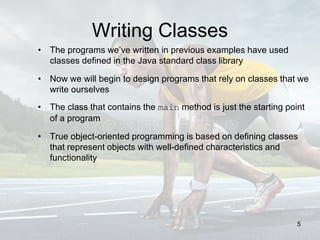 Writing Classes
• The programs we’ve written in previous examples have used
classes defined in the Java standard class library
• Now we will begin to design programs that rely on classes that we
write ourselves
• The class that contains the main method is just the starting point
of a program
• True object-oriented programming is based on defining classes
that represent objects with well-defined characteristics and
functionality
5
 