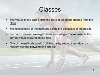 Classes
• The values of the data define the state of an object created from the
class
• The functionality of the methods define the behaviors of the object
• For our Die class, we might declare an integer that represents the
current value showing on the face
• One of the methods would “roll” the die by setting that value to a
random number between one and six
8
 