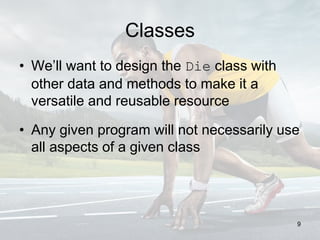 Classes
• We’ll want to design the Die class with
other data and methods to make it a
versatile and reusable resource
• Any given program will not necessarily use
all aspects of a given class
9
 