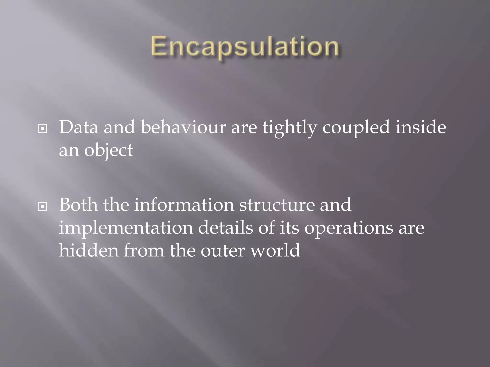  Data and behaviour are tightly coupled inside
an object
 Both the information structure and
implementation details of its operations are
hidden from the outer world
 