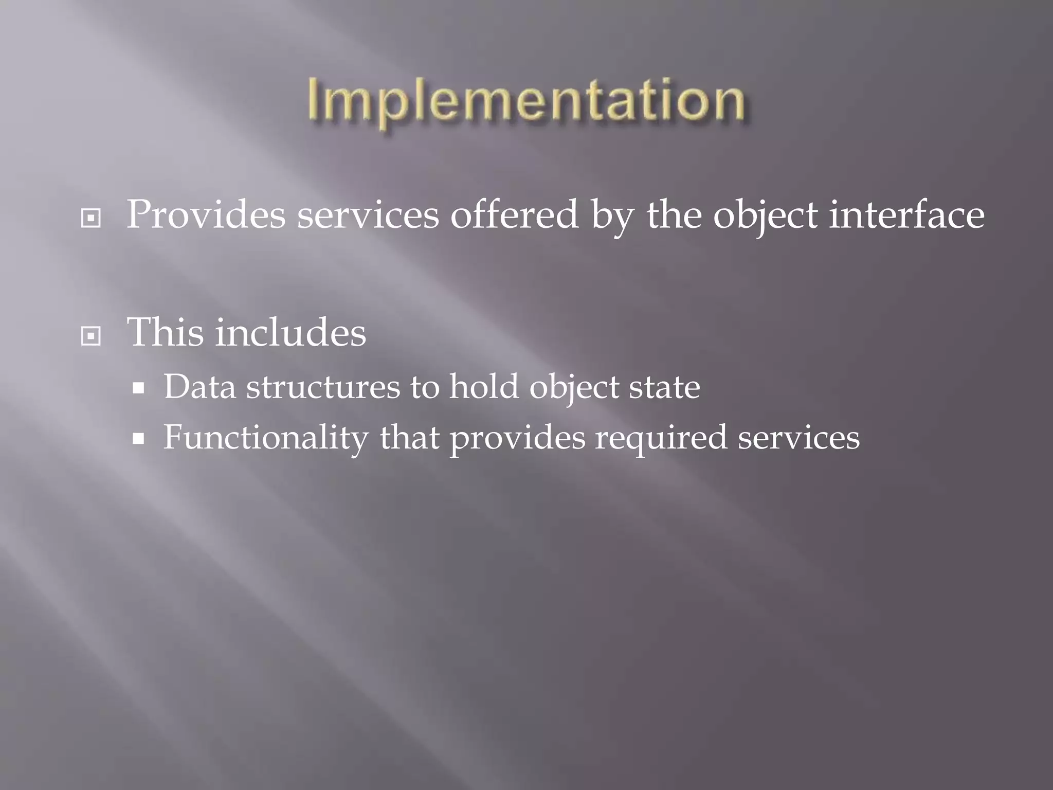  Provides services offered by the object interface
 This includes
 Data structures to hold object state
 Functionality that provides required services
 