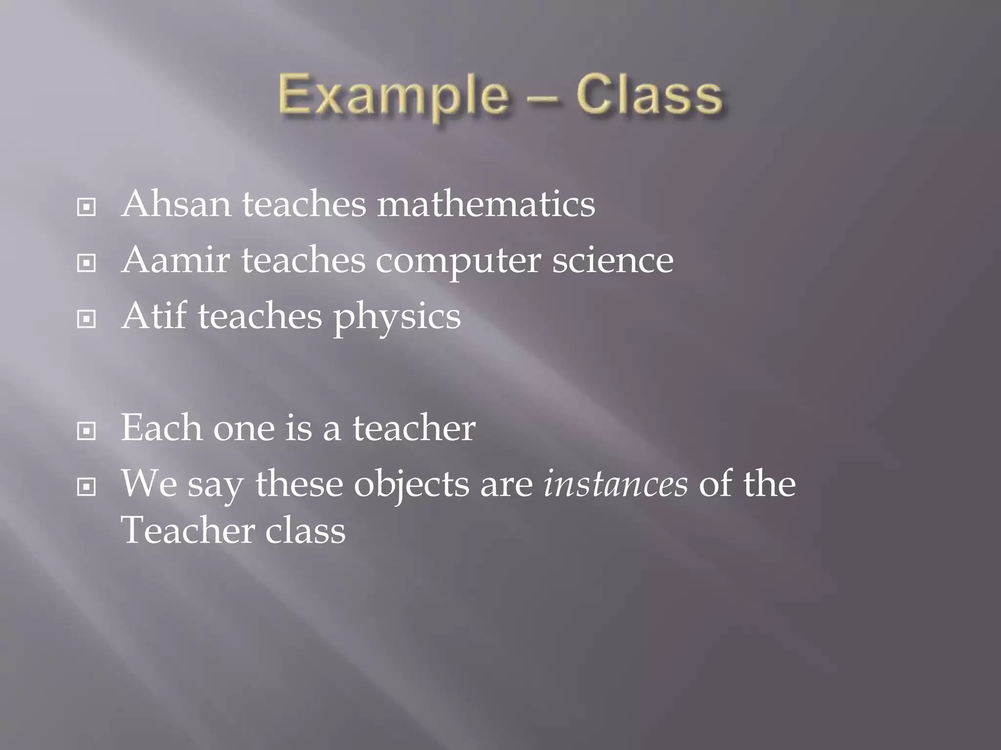  Ahsan teaches mathematics
 Aamir teaches computer science
 Atif teaches physics
 Each one is a teacher
 We say these objects are instances of the
Teacher class
 
