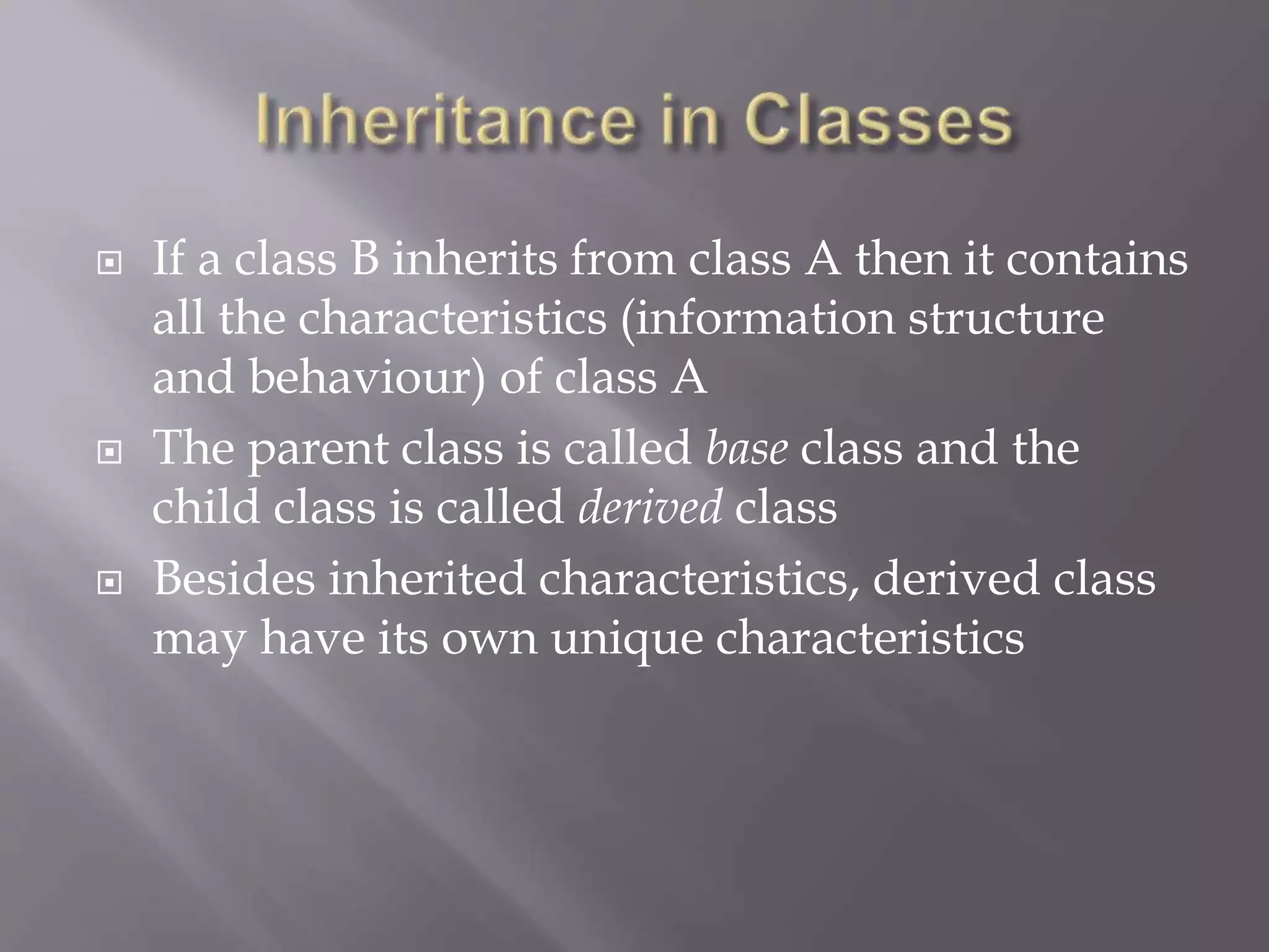  If a class B inherits from class A then it contains
all the characteristics (information structure
and behaviour) of class A
 The parent class is called base class and the
child class is called derived class
 Besides inherited characteristics, derived class
may have its own unique characteristics
 