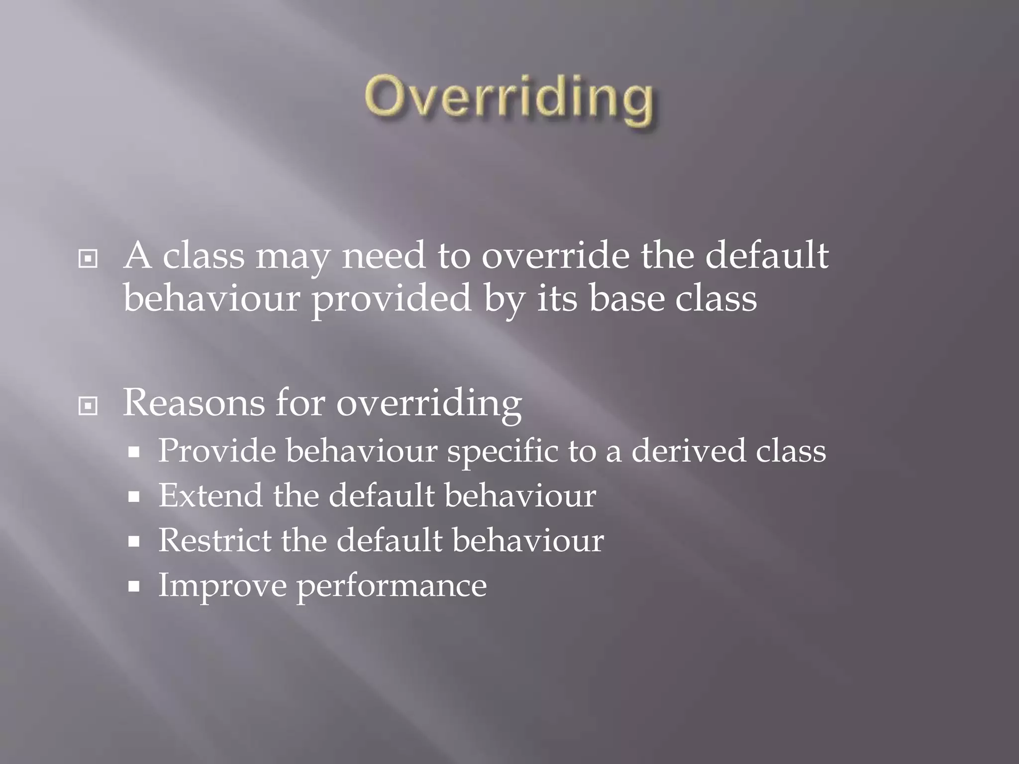 A class may need to override the default
behaviour provided by its base class
 Reasons for overriding
 Provide behaviour specific to a derived class
 Extend the default behaviour
 Restrict the default behaviour
 Improve performance
 