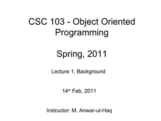 CSC 103 - Object Oriented
     Programming

        Spring, 2011
      Lecture 1, Background


          14th Feb, 2011


    Instructor: M. Anwar-ul-Haq
 