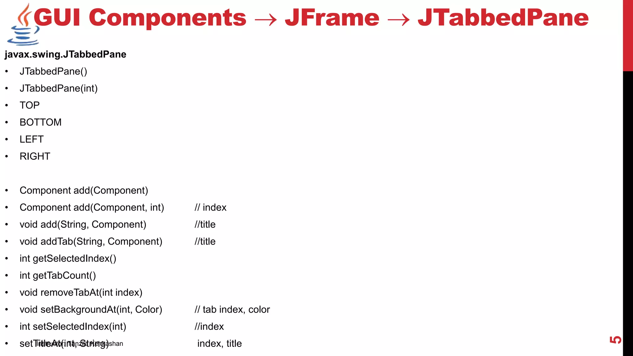 javax.swing.JTabbedPane
• JTabbedPane()
• JTabbedPane(int)
• TOP
• BOTTOM
• LEFT
• RIGHT
• Component add(Component)
• Component add(Component, int) // index
• void add(String, Component) //title
• void addTab(String, Component) //title
• int getSelectedIndex()
• int getTabCount()
• void removeTabAt(int index)
• void setBackgroundAt(int, Color) // tab index, color
• int setSelectedIndex(int) //index
• setTitleAt(int, String) index, title
GUI Components  JFrame  JTabbedPane
Instructor: Tanzila Kehkashan
5
 