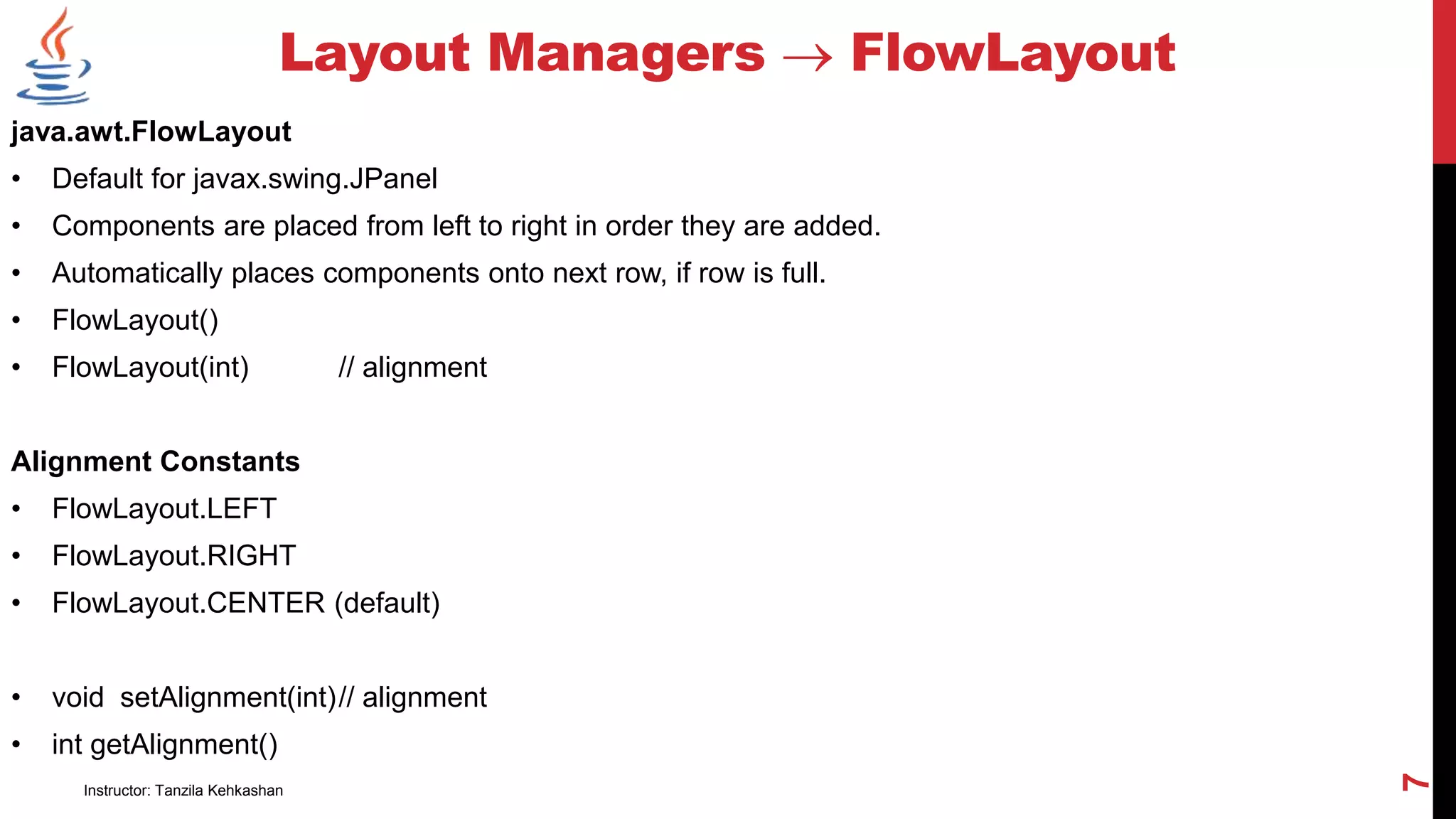 java.awt.FlowLayout
• Default for javax.swing.JPanel
• Components are placed from left to right in order they are added.
• Automatically places components onto next row, if row is full.
• FlowLayout()
• FlowLayout(int) // alignment
Alignment Constants
• FlowLayout.LEFT
• FlowLayout.RIGHT
• FlowLayout.CENTER (default)
• void setAlignment(int)// alignment
• int getAlignment()
Layout Managers  FlowLayout
Instructor: Tanzila Kehkashan
7
 