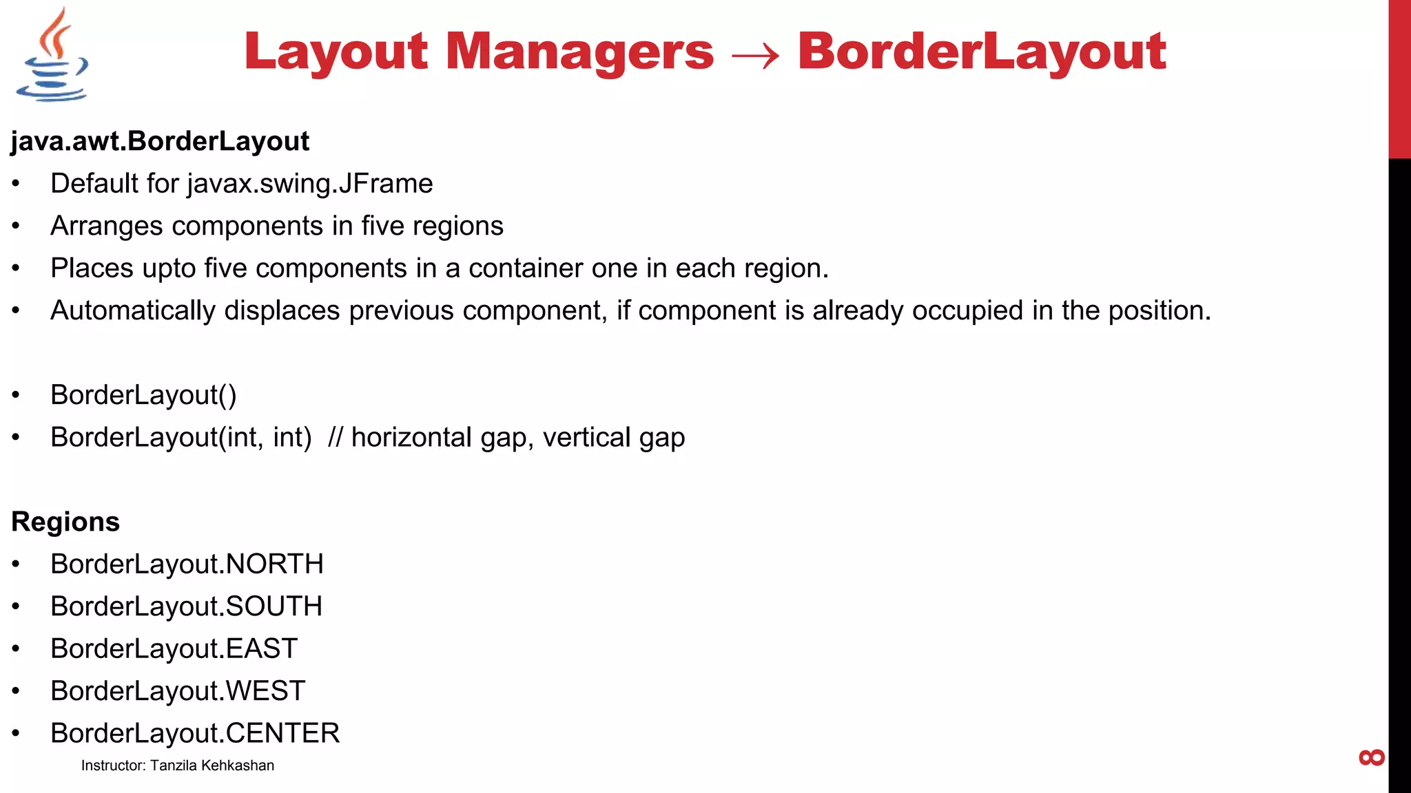 java.awt.BorderLayout
• Default for javax.swing.JFrame
• Arranges components in five regions
• Places upto five components in a container one in each region.
• Automatically displaces previous component, if component is already occupied in the position.
• BorderLayout()
• BorderLayout(int, int) // horizontal gap, vertical gap
Regions
• BorderLayout.NORTH
• BorderLayout.SOUTH
• BorderLayout.EAST
• BorderLayout.WEST
• BorderLayout.CENTER
Layout Managers  BorderLayout
Instructor: Tanzila Kehkashan
8
 
