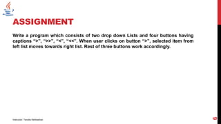 ASSIGNMENT
Write a program which consists of two drop down Lists and four buttons having
captions “>”, “>>”, “<”, “<<”. When user clicks on button “>”, selected item from
left list moves towards right list. Rest of three buttons work accordingly.
Instructor: Tanzila Kehkashan
6
 