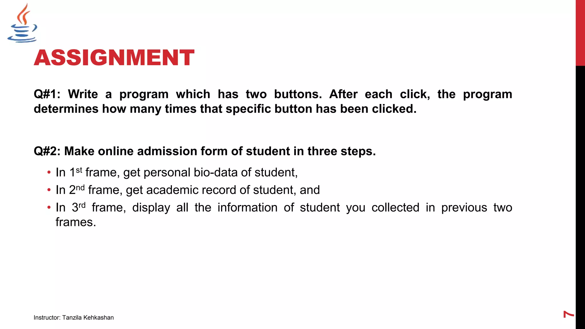 ASSIGNMENT
Q#1: Write a program which has two buttons. After each click, the program
determines how many times that specific button has been clicked.
Q#2: Make online admission form of student in three steps.
• In 1st frame, get personal bio-data of student,
• In 2nd frame, get academic record of student, and
• In 3rd frame, display all the information of student you collected in previous two
frames.
Instructor: Tanzila Kehkashan
7
 