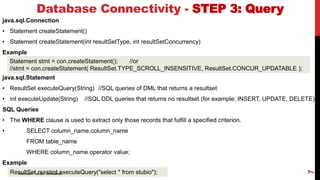java.sql.Connection
• Statement createStatement()
• Statement createStatement(int resultSetType, int resultSetConcurrency)
Example
java.sql.Statement
• ResultSet executeQuery(String) //SQL queries of DML that returns a resultset
• int executeUpdate(String) //SQL DDL queries that returns no resultset (for example; INSERT, UPDATE, DELETE)
SQL Queries
• The WHERE clause is used to extract only those records that fulfill a specified criterion.
• SELECT column_name,column_name
FROM table_name
WHERE column_name operator value;
Example
Database Connectivity - STEP 3: Query
Statement stmt = con.createStatement(); //or
//stmt = con.createStatement( ResultSet.TYPE_SCROLL_INSENSITIVE, ResultSet.CONCUR_UPDATABLE );
ResultSet rs=stmt.executeQuery("select * from stubio");
Instructor: Tanzila Kehkashan
7
 