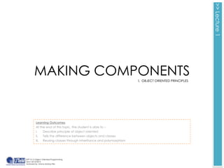 >> Lecture 1
        MAKING COMPONENTS                                            I. OBJECT ORIENTED PRINCIPLES




         Learning Outcomes
         At the end of this topic, the student is able to :-
         i.   Describe principle of object oriented
         ii.  Tells the difference between objects and classes
         iii. Reusing classes through inheritance and polymorphism




BITP 3113 Object Oriented Programming
Sem I 2012/2013
Auhtored by Emma McKay-Fikri
 