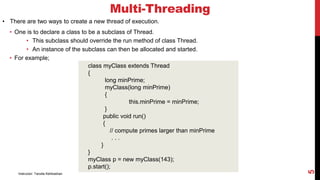 Multi-Threading
• There are two ways to create a new thread of execution.
• One is to declare a class to be a subclass of Thread.
• This subclass should override the run method of class Thread.
• An instance of the subclass can then be allocated and started.
• For example;
class myClass extends Thread
{
long minPrime;
myClass(long minPrime)
{
this.minPrime = minPrime;
}
public void run()
{
// compute primes larger than minPrime
. . .
}
}
myClass p = new myClass(143);
p.start();
Instructor: Tanzila Kehkashan
5
 