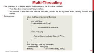 Multi-Threading
• The other way is to declare a class that implements the Runnable interface.
• That class then implements the run method.
• An instance of the class can then be allocated, passed as an argument when creating Thread, and
started.
• For example; class myClass implements Runnable
{
long minPrime;
PrimeRun(long minPrime)
{
this.minPrime = minPrime;
}
public void run()
{
// compute primes larger than minPrime
. . .
}
}
myClass obj = new myClass(143);
Thread t=new Thread(obj);
t.start(); //new Thread(obj).start();
Instructor: Tanzila Kehkashan
6
 
