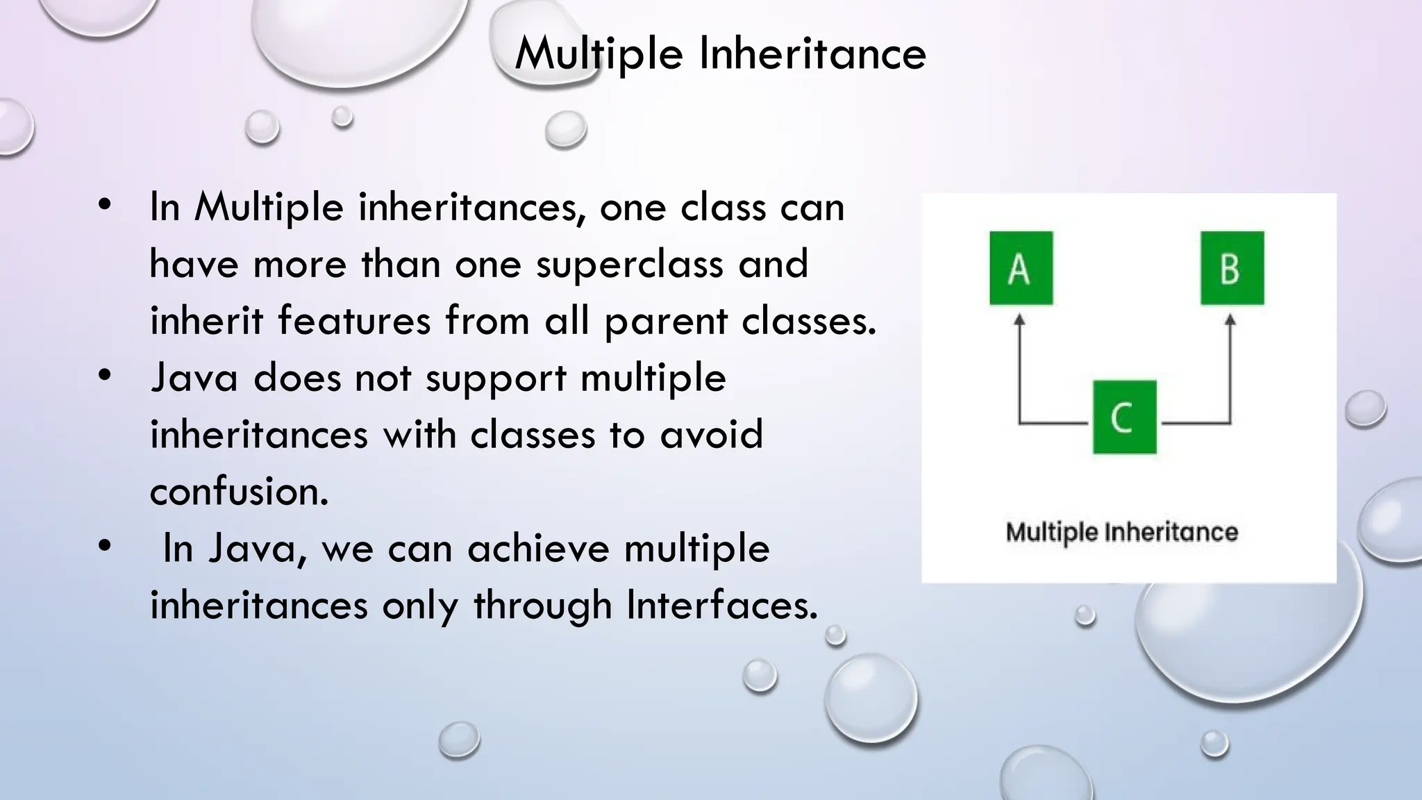• In Multiple inheritances, one class can
have more than one superclass and
inherit features from all parent classes.
• Java does not support multiple
inheritances with classes to avoid
confusion.
• In Java, we can achieve multiple
inheritances only through Interfaces.
Multiple Inheritance
 