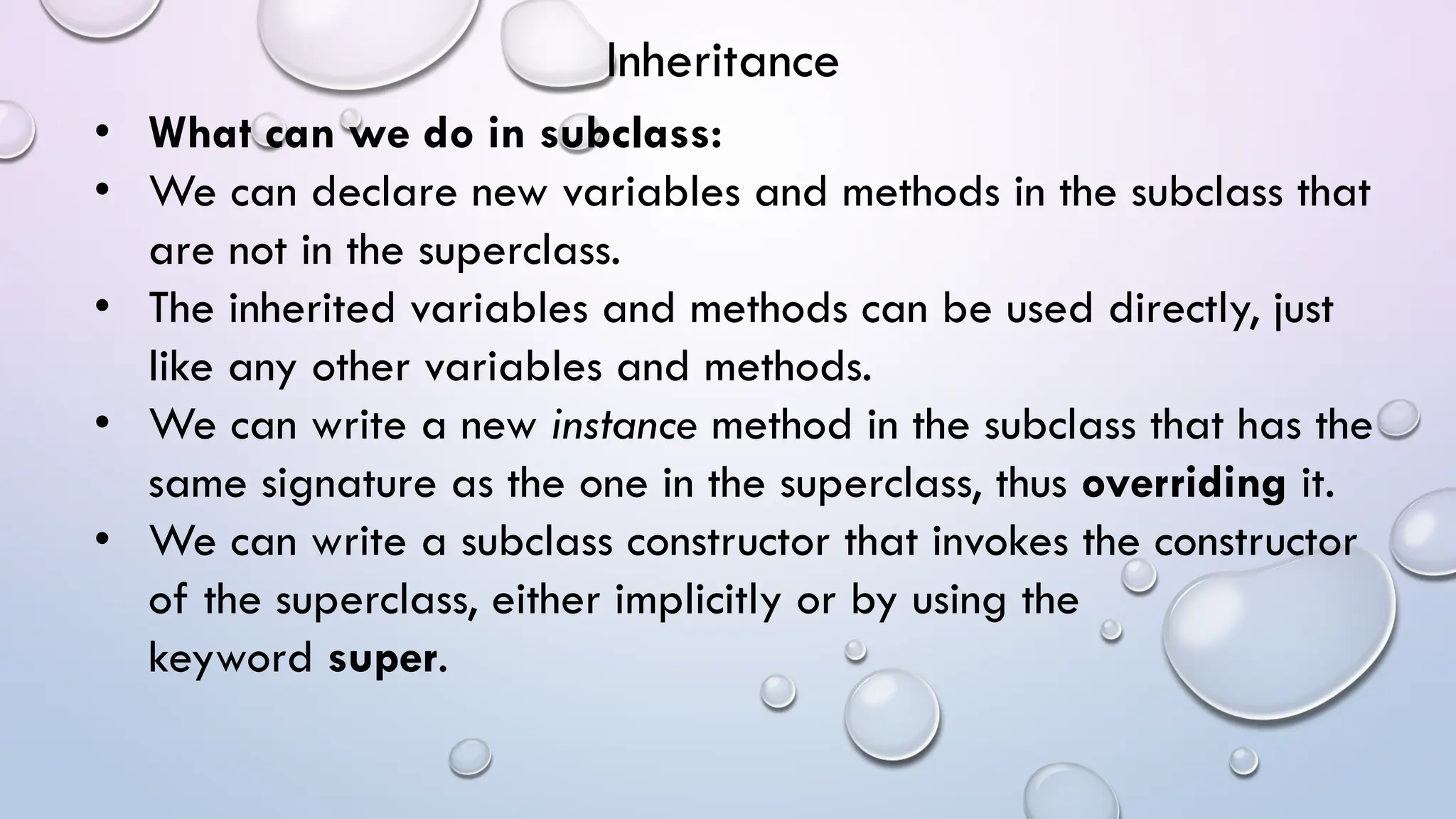 • What can we do in subclass:
• We can declare new variables and methods in the subclass that
are not in the superclass.
• The inherited variables and methods can be used directly, just
like any other variables and methods.
• We can write a new instance method in the subclass that has the
same signature as the one in the superclass, thus overriding it.
• We can write a subclass constructor that invokes the constructor
of the superclass, either implicitly or by using the
keyword super.
Inheritance
 