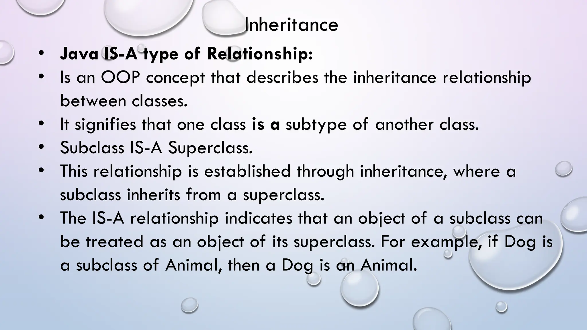 • Java IS-A type of Relationship:
• Is an OOP concept that describes the inheritance relationship
between classes.
• It signifies that one class is a subtype of another class.
• Subclass IS-A Superclass.
• This relationship is established through inheritance, where a
subclass inherits from a superclass.
• The IS-A relationship indicates that an object of a subclass can
be treated as an object of its superclass. For example, if Dog is
a subclass of Animal, then a Dog is an Animal.
Inheritance
 