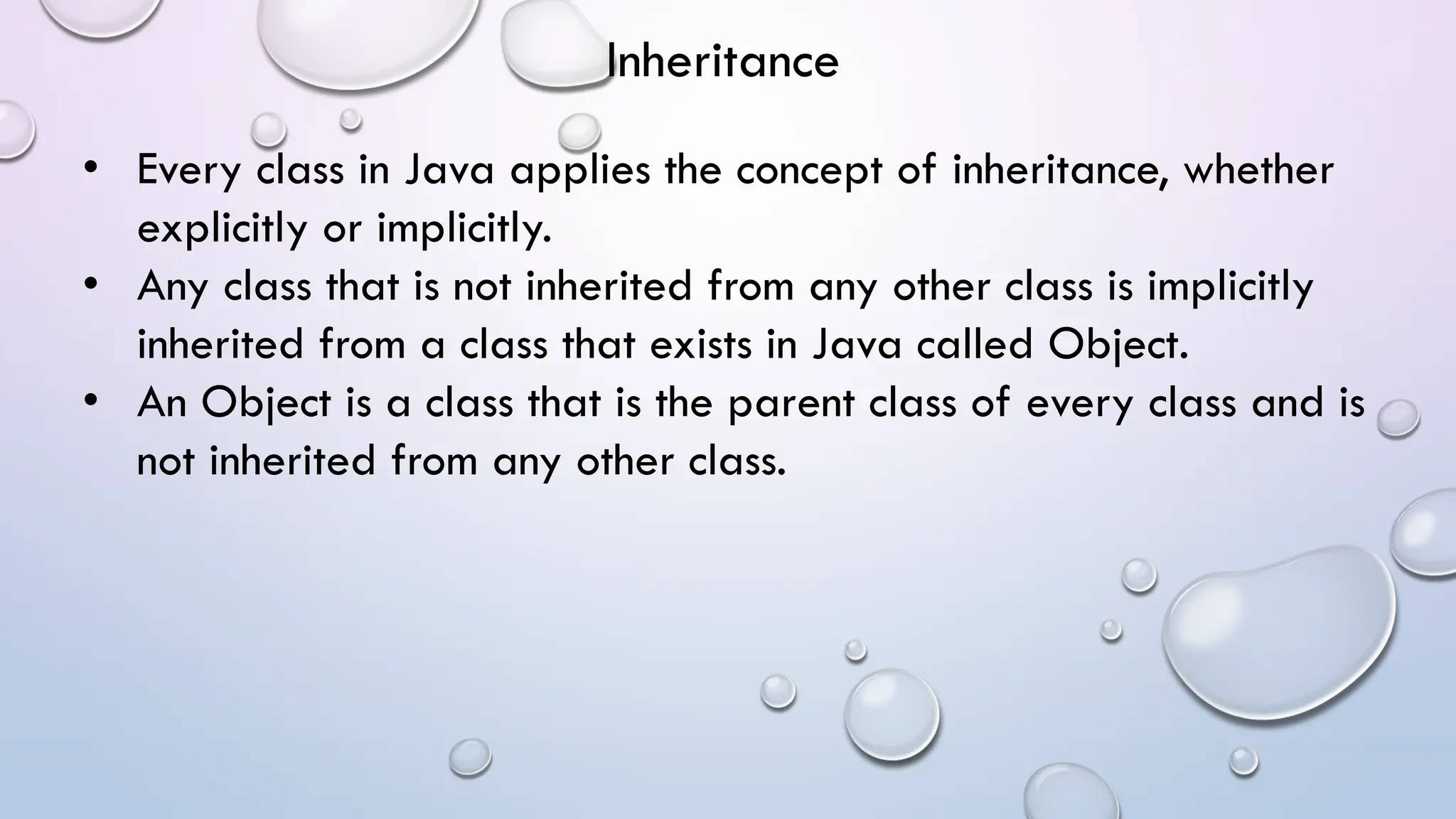 • Every class in Java applies the concept of inheritance, whether
explicitly or implicitly.
• Any class that is not inherited from any other class is implicitly
inherited from a class that exists in Java called Object.
• An Object is a class that is the parent class of every class and is
not inherited from any other class.
Inheritance
 