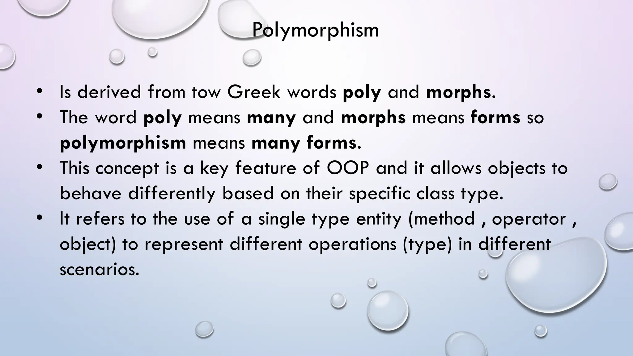• Is derived from tow Greek words poly and morphs.
• The word poly means many and morphs means forms so
polymorphism means many forms.
• This concept is a key feature of OOP and it allows objects to
behave differently based on their specific class type.
• It refers to the use of a single type entity (method , operator ,
object) to represent different operations (type) in different
scenarios.
Polymorphism
 