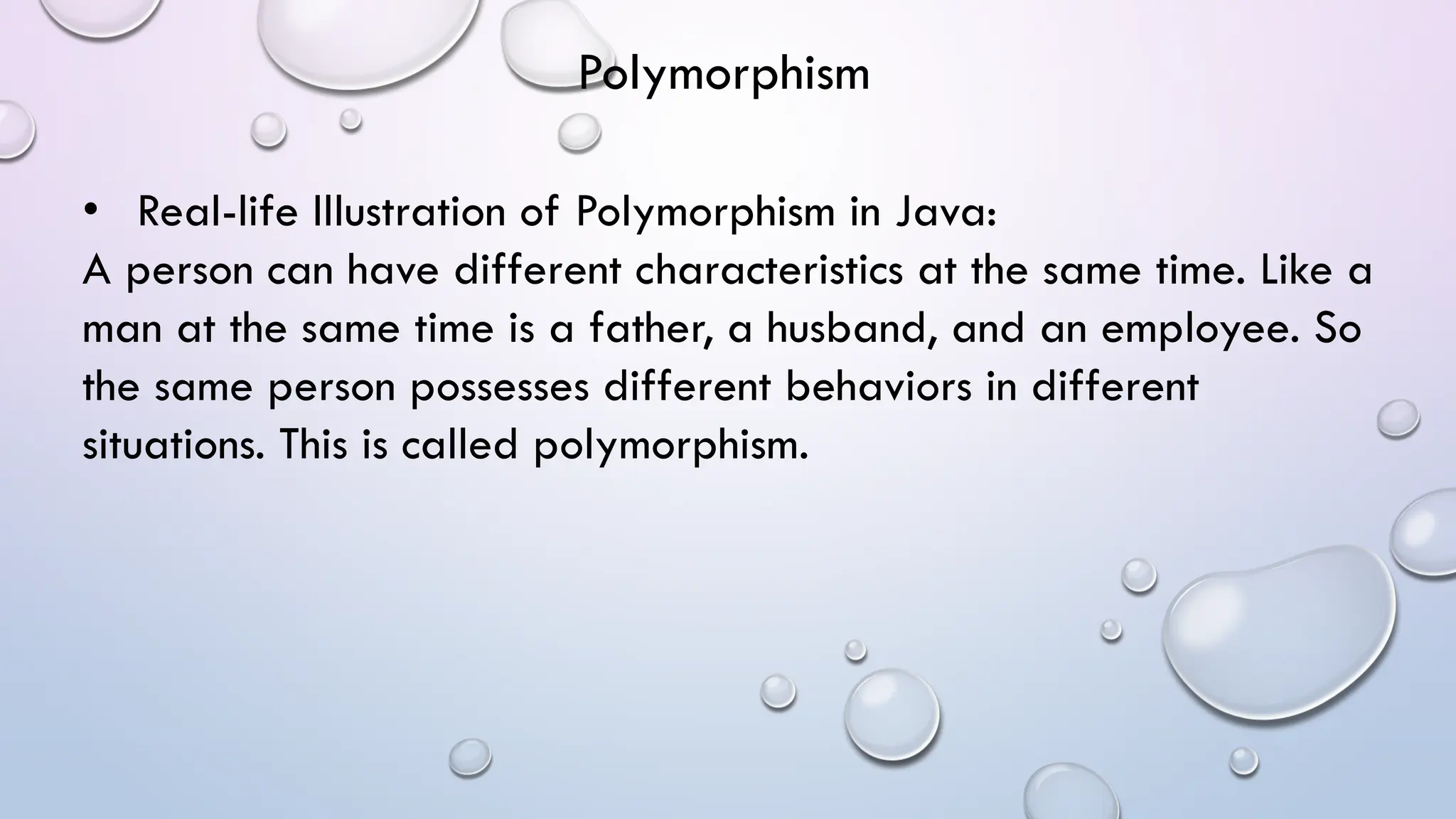 • Real-life Illustration of Polymorphism in Java:
A person can have different characteristics at the same time. Like a
man at the same time is a father, a husband, and an employee. So
the same person possesses different behaviors in different
situations. This is called polymorphism.
Polymorphism
 