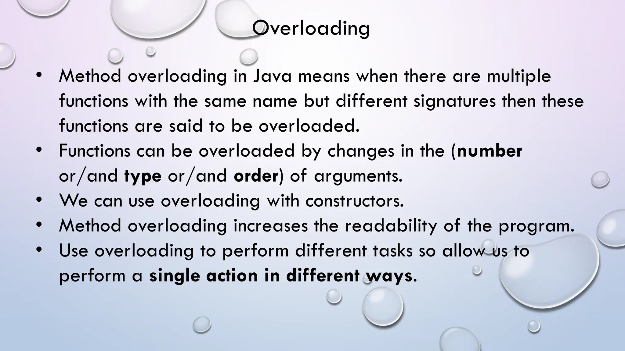 • Method overloading in Java means when there are multiple
functions with the same name but different signatures then these
functions are said to be overloaded.
• Functions can be overloaded by changes in the (number
or/and type or/and order) of arguments.
• We can use overloading with constructors.
• Method overloading increases the readability of the program.
• Use overloading to perform different tasks so allow us to
perform a single action in different ways.
Overloading
 