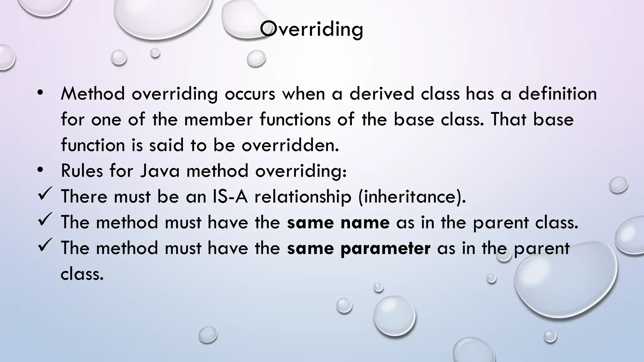 • Method overriding occurs when a derived class has a definition
for one of the member functions of the base class. That base
function is said to be overridden.
• Rules for Java method overriding:
 There must be an IS-A relationship (inheritance).
 The method must have the same name as in the parent class.
 The method must have the same parameter as in the parent
class.
Overriding
 