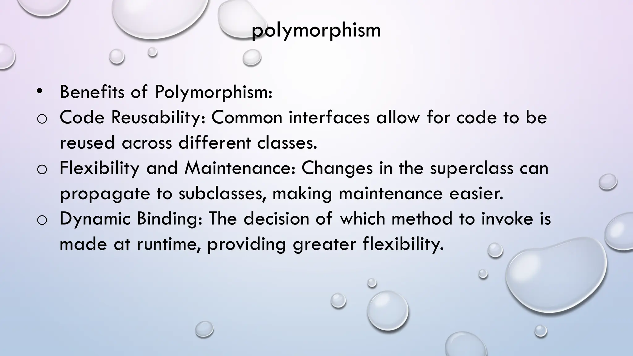 • Benefits of Polymorphism:
o Code Reusability: Common interfaces allow for code to be
reused across different classes.
o Flexibility and Maintenance: Changes in the superclass can
propagate to subclasses, making maintenance easier.
o Dynamic Binding: The decision of which method to invoke is
made at runtime, providing greater flexibility.
polymorphism
 