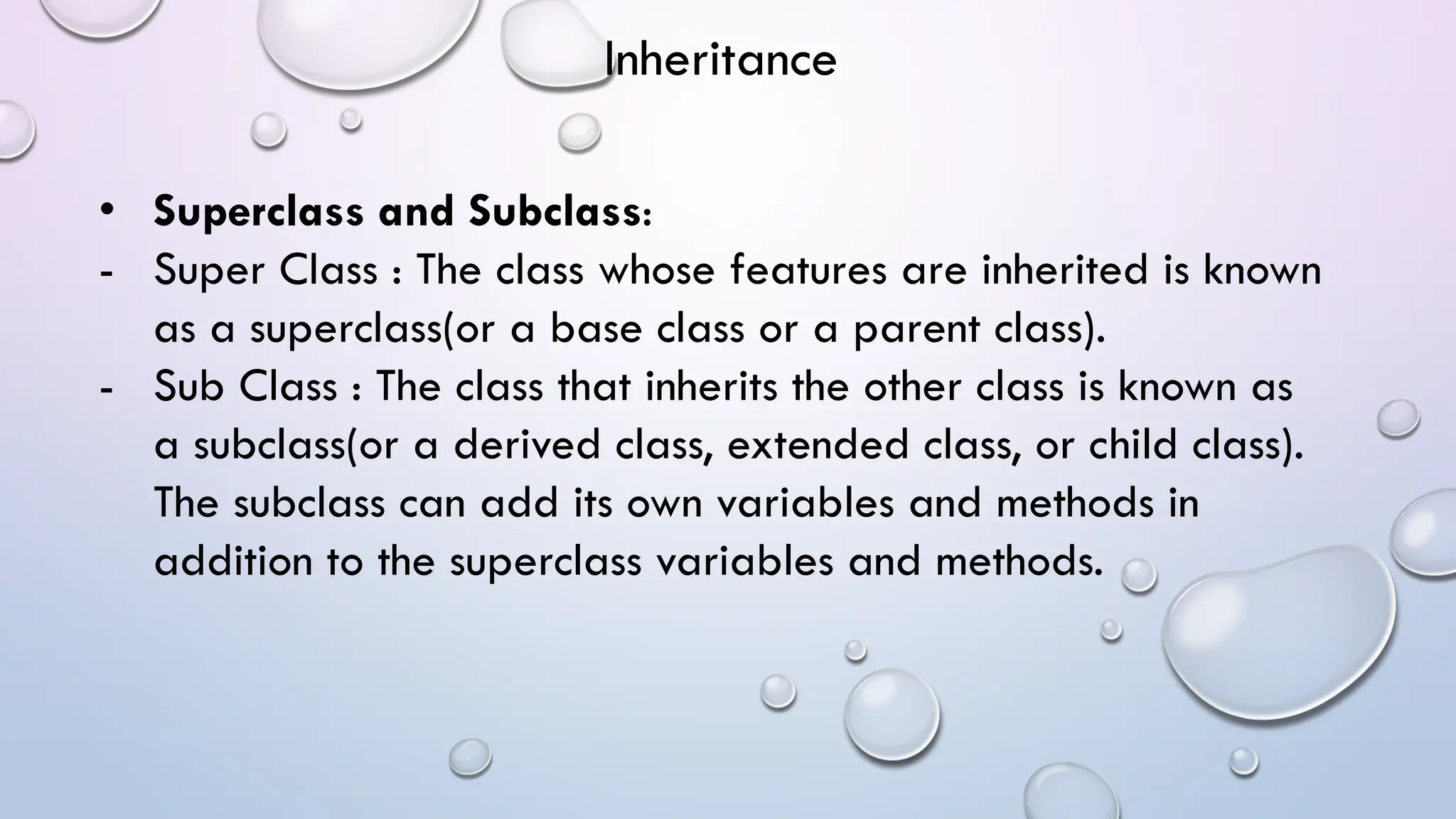 • Superclass and Subclass:
- Super Class : The class whose features are inherited is known
as a superclass(or a base class or a parent class).
- Sub Class : The class that inherits the other class is known as
a subclass(or a derived class, extended class, or child class).
The subclass can add its own variables and methods in
addition to the superclass variables and methods.
Inheritance
 