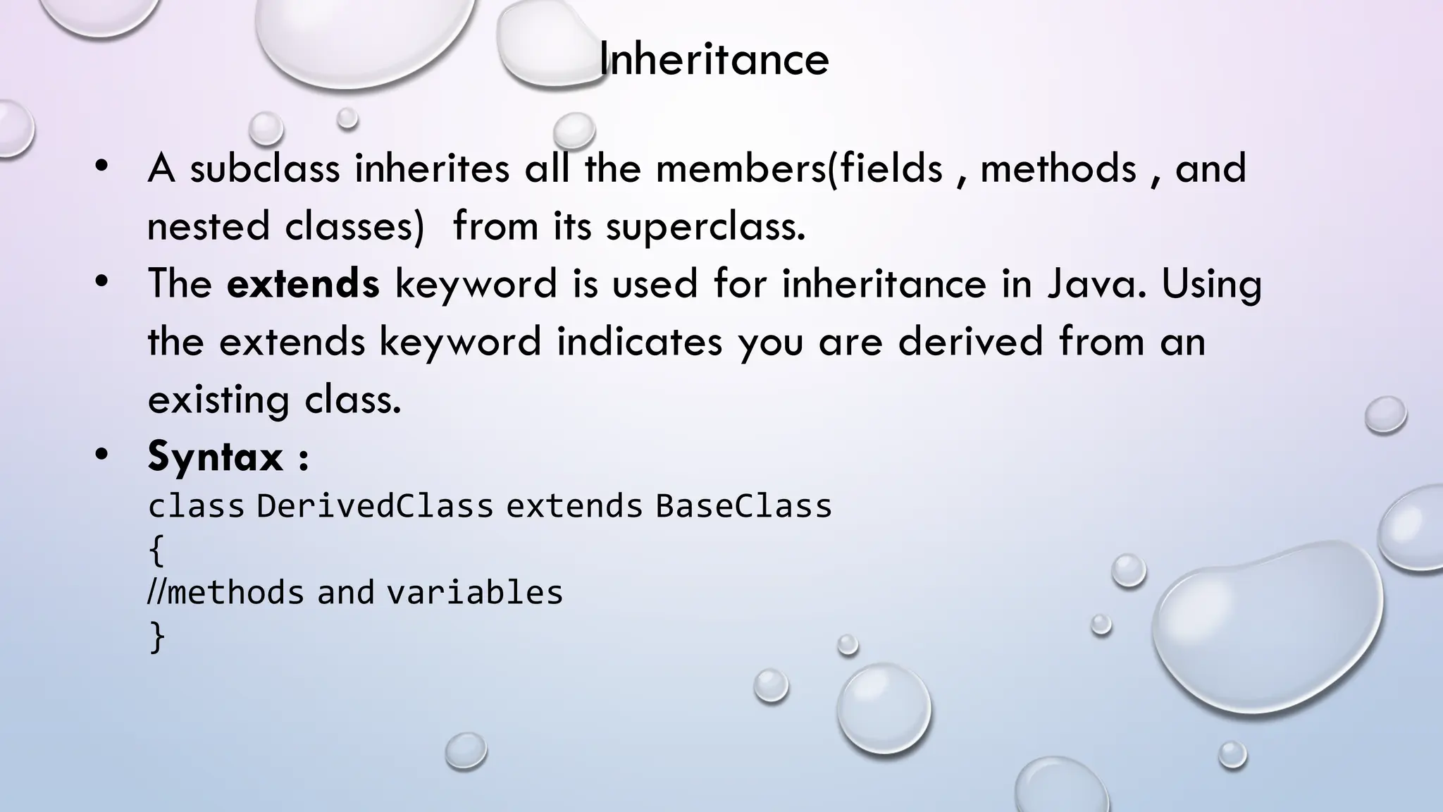 • A subclass inherites all the members(fields , methods , and
nested classes) from its superclass.
• The extends keyword is used for inheritance in Java. Using
the extends keyword indicates you are derived from an
existing class.
• Syntax :
class DerivedClass extends BaseClass
{
//methods and variables
}
Inheritance
 