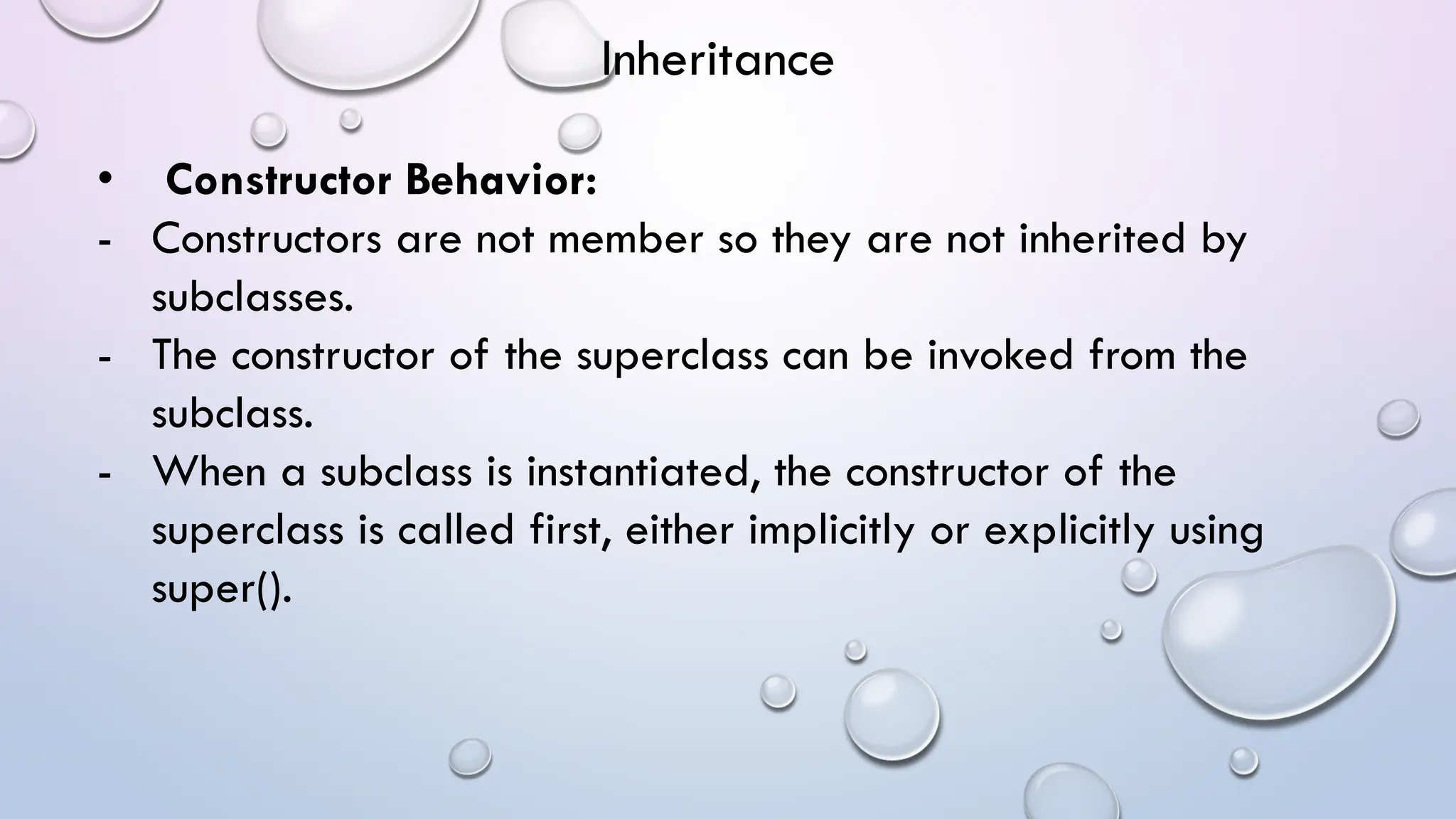 • Constructor Behavior:
- Constructors are not member so they are not inherited by
subclasses.
- The constructor of the superclass can be invoked from the
subclass.
- When a subclass is instantiated, the constructor of the
superclass is called first, either implicitly or explicitly using
super().
Inheritance
 