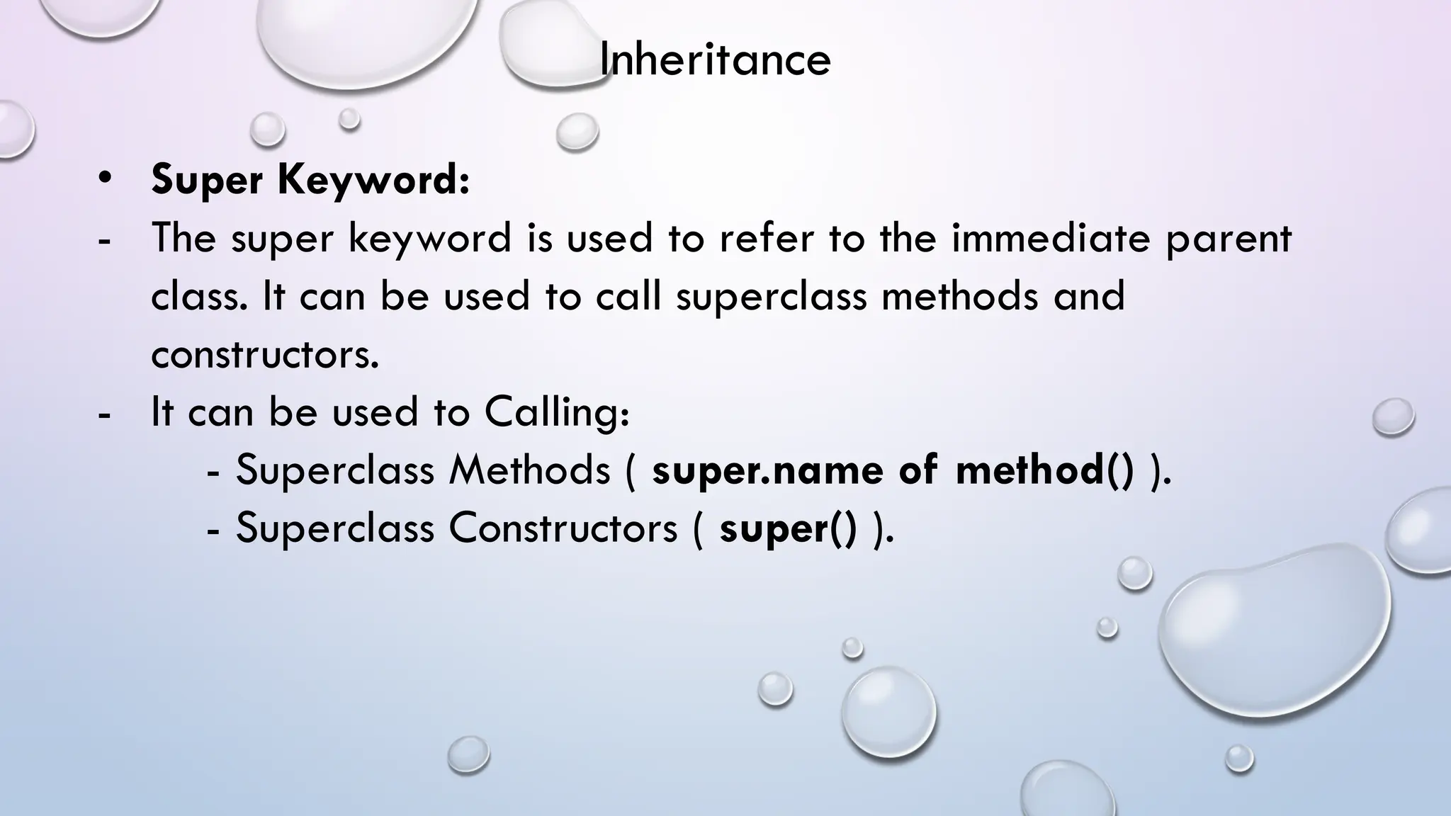 • Super Keyword:
- The super keyword is used to refer to the immediate parent
class. It can be used to call superclass methods and
constructors.
- It can be used to Calling:
- Superclass Methods ( super.name of method() ).
- Superclass Constructors ( super() ).
Inheritance
 