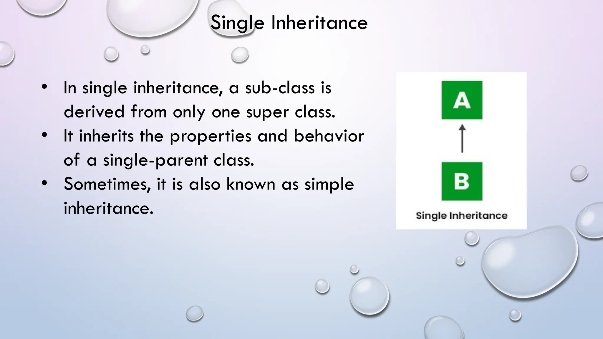 • In single inheritance, a sub-class is
derived from only one super class.
• It inherits the properties and behavior
of a single-parent class.
• Sometimes, it is also known as simple
inheritance.
Single Inheritance
 