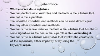 • What can we do in subclass:
• We can declare new variables and methods in the subclass that
are not in the superclass.
• The inherited variables and methods can be used directly, just
like any other variables and methods.
• We can write a new instance method in the subclass that has the
same signature as the one in the superclass, thus overriding it.
• We can write a subclass constructor that invokes the constructor
of the superclass, either implicitly or by using the
keyword super.
Inheritance
 
