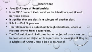 • Java IS-A type of Relationship:
• Is an OOP concept that describes the inheritance relationship
between classes.
• It signifies that one class is a subtype of another class.
• Subclass IS-A Superclass.
• This relationship is established through inheritance, where a
subclass inherits from a superclass.
• The IS-A relationship indicates that an object of a subclass can
be treated as an object of its superclass. For example, if Dog is
a subclass of Animal, then a Dog is an Animal.
Inheritance
 