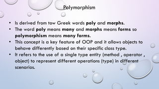 • Is derived from tow Greek words poly and morphs.
• The word poly means many and morphs means forms so
polymorphism means many forms.
• This concept is a key feature of OOP and it allows objects to
behave differently based on their specific class type.
• It refers to the use of a single type entity (method , operator ,
object) to represent different operations (type) in different
scenarios.
Polymorphism
 