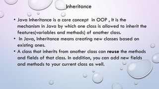 • Java Inheritance is a core concept in OOP , It is the
mechanism in Java by which one class is allowed to inherit the
features(variables and methods) of another class.
• In Java, Inheritance means creating new classes based on
existing ones.
• A class that inherits from another class can reuse the methods
and fields of that class. In addition, you can add new fields
and methods to your current class as well.
Inheritance
 