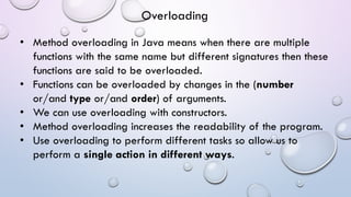 • Method overloading in Java means when there are multiple
functions with the same name but different signatures then these
functions are said to be overloaded.
• Functions can be overloaded by changes in the (number
or/and type or/and order) of arguments.
• We can use overloading with constructors.
• Method overloading increases the readability of the program.
• Use overloading to perform different tasks so allow us to
perform a single action in different ways.
Overloading
 