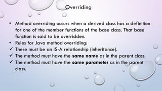 • Method overriding occurs when a derived class has a definition
for one of the member functions of the base class. That base
function is said to be overridden.
• Rules for Java method overriding:
 There must be an IS-A relationship (inheritance).
 The method must have the same name as in the parent class.
 The method must have the same parameter as in the parent
class.
Overriding
 