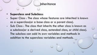 • Superclass and Subclass:
- Super Class : The class whose features are inherited is known
as a superclass(or a base class or a parent class).
- Sub Class : The class that inherits the other class is known as
a subclass(or a derived class, extended class, or child class).
The subclass can add its own variables and methods in
addition to the superclass variables and methods.
Inheritance
 