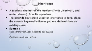 • A subclass inherites all the members(fields , methods , and
nested classes) from its superclass.
• The extends keyword is used for inheritance in Java. Using
the extends keyword indicates you are derived from an
existing class.
• Syntax :
class DerivedClass extends BaseClass
{
//methods and variables
}
Inheritance
 