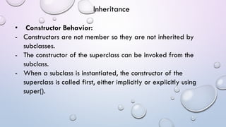 • Constructor Behavior:
- Constructors are not member so they are not inherited by
subclasses.
- The constructor of the superclass can be invoked from the
subclass.
- When a subclass is instantiated, the constructor of the
superclass is called first, either implicitly or explicitly using
super().
Inheritance
 