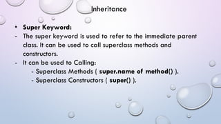 • Super Keyword:
- The super keyword is used to refer to the immediate parent
class. It can be used to call superclass methods and
constructors.
- It can be used to Calling:
- Superclass Methods ( super.name of method() ).
- Superclass Constructors ( super() ).
Inheritance
 