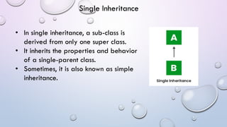 • In single inheritance, a sub-class is
derived from only one super class.
• It inherits the properties and behavior
of a single-parent class.
• Sometimes, it is also known as simple
inheritance.
Single Inheritance
 
