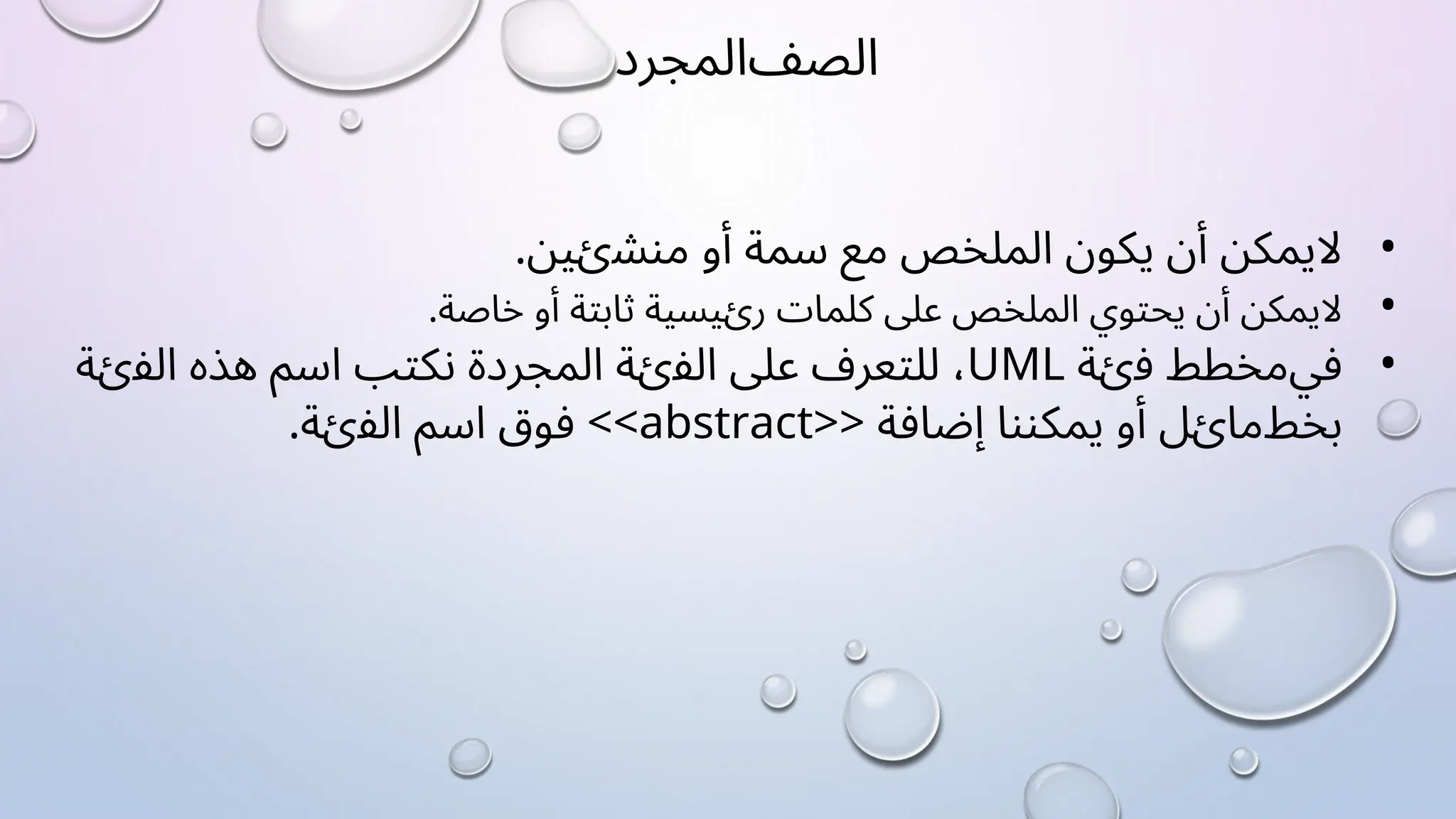 ‫ﺍﻟﺼﻒ‬
‫ﺍﻟﻤﺠﺮﺩ‬
•
‫ﻻ‬
‫ﻳﻤﻜﻦ‬
‫ﺃﻥ‬
‫ﻳﻜﻮﻥ‬
‫ﺍﻟﻤﻠﺨﺺ‬
‫ﻣﻊ‬
‫ﺳﻤﺔ‬
‫ﺃﻭ‬
.‫ﻣﻨﺸﺉﻴﻦ‬
•
‫ﻻ‬
‫ﻳﻤﻜﻦ‬
‫ﺃﻥ‬
‫ﻳﺤﺘﻮﻱ‬
‫ﺍﻟﻤﻠﺨﺺ‬
‫ﻋﻠﻰ‬
‫ﻛﻠﻤﺎﺕ‬
‫ﺭﺉﻴﺴﻴﺔ‬
‫ﺛﺎﺑﺘﺔ‬
‫ﺃﻭ‬
.‫ﺧﺎﺻﺔ‬
•
‫ﻓﻲ‬
‫ﻣﺨﻄﻂ‬
‫ﻓﺉﺔ‬
UML
،
‫ﻟﻠﺘﻌﺮﻑ‬
‫ﻋﻠﻰ‬
‫ﺍﻟﻔﺉﺔ‬
‫ﺍﻟﻤﺠﺮﺩﺓ‬
‫ﻧﻜﺘﺐ‬
‫ﺍﺳﻢ‬
‫ﻫﺬﻩ‬
‫ﺍﻟﻔﺉﺔ‬
‫ﺑﺨﻂ‬
‫ﻣﺎﺉﻞ‬
‫ﺃﻭ‬
‫ﻳﻤﻜﻨﻨﺎ‬
‫ﺇﺿﺎﻓﺔ‬
<<abstract>>
‫ﻓﻮﻕ‬
‫ﺍﺳﻢ‬
.‫ﺍﻟﻔﺉﺔ‬
 