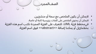 ‫ﺍﻟﺼﻒ‬
‫ﺍﻟﻤﺠﺮﺩ‬
•
‫ﻻ‬
‫ﻳﻤﻜﻦ‬
‫ﺃﻥ‬
‫ﻳﻜﻮﻥ‬
‫ﺍﻟﻤﻠﺨﺺ‬
‫ﻣﻊ‬
‫ﺳﻤﺔ‬
‫ﺃﻭ‬
.‫ﻣﻨﺸﺉﻴﻦ‬
•
‫ﻻ‬
‫ﻳﻤﻜﻦ‬
‫ﺃﻥ‬
‫ﻳﺤﺘﻮﻱ‬
‫ﺍﻟﻤﻠﺨﺺ‬
‫ﻋﻠﻰ‬
‫ﻛﻠﻤﺎﺕ‬
‫ﺭﺉﻴﺴﻴﺔ‬
‫ﺛﺎﺑﺘﺔ‬
‫ﺃﻭ‬
.‫ﺧﺎﺻﺔ‬
•
‫ﻓﻲ‬
‫ﻣﺨﻄﻂ‬
‫ﻓﺉﺔ‬
UML
،
‫ﻟﻠﺘﻌﺮﻑ‬
‫ﻋﻠﻰ‬
‫ﺍﻟﻔﺉﺔ‬
‫ﺍﻟﻤﺠﺮﺩﺓ‬
‫ﻧﻜﺘﺐ‬
‫ﺍﺳﻢ‬
‫ﻫﺬﻩ‬
‫ﺍﻟﻔﺉﺔ‬
‫ﺑﺨﻂ‬
‫ﻣﺎﺉﻞ‬
‫ﺃﻭ‬
‫ﻳﻤﻜﻨﻨﺎ‬
‫ﺇﺿﺎﻓﺔ‬
<<abstract>>
‫ﻓﻮﻕ‬
‫ﺍﺳﻢ‬
.‫ﺍﻟﻔﺉﺔ‬
 