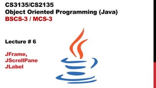 CS3135/CS2135
Object Oriented Programming (Java)
BSCS-3 / MCS-3
Lecture # 6
JFrame,
JScrollPane
JLabel
 